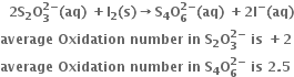 bold space bold space bold 2 bold S subscript bold 2 bold O subscript bold 3 superscript bold 2 bold minus end superscript bold left parenthesis bold aq bold right parenthesis bold space bold plus bold I subscript bold 2 bold left parenthesis bold s bold right parenthesis bold rightwards arrow bold S subscript bold 4 bold O subscript bold 6 superscript bold 2 bold minus end superscript bold left parenthesis bold aq bold right parenthesis bold space bold plus bold 2 bold I to the power of bold minus bold left parenthesis bold aq bold right parenthesis
bold average bold space bold Oxidation bold space bold number bold space bold in bold space bold S subscript bold 2 bold O subscript bold 3 superscript bold 2 bold minus end superscript bold space bold is bold space bold plus bold 2
bold average bold space bold Oxidation bold space bold number bold space bold in bold space bold S subscript bold 4 bold O subscript bold 6 superscript bold 2 bold minus end superscript bold space bold is bold space bold 2 bold. bold 5