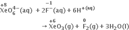 bold Xe with bold plus bold 8 on top bold O subscript bold 6 superscript bold 4 bold minus end superscript bold left parenthesis bold aq bold right parenthesis bold space bold plus bold 2 stack bold F to the power of bold minus with bold minus bold 1 on top bold left parenthesis bold aq bold right parenthesis bold plus bold 6 bold H to the power of bold plus bold left parenthesis bold aq bold right parenthesis end exponent
bold space bold space bold space bold space bold space bold space bold space bold space bold space bold space bold space bold space bold space bold space bold space bold space bold space bold space bold space bold space bold rightwards arrow bold Xe with bold plus bold 6 on top bold O subscript bold 3 bold left parenthesis bold g bold right parenthesis bold plus stack bold space bold F subscript bold 2 with bold 0 on top bold left parenthesis bold g bold right parenthesis bold plus bold 3 bold H subscript bold 2 bold O bold left parenthesis bold l bold right parenthesis