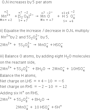 space space straight O. straight N space increases space by space 5 space per space atom

stack Mn to the power of 2 plus end exponent with Mn equals plus 2 below and plus 2 on top space space plus stack stack left square bracket straight S subscript 2 with plus 7 on top space stack straight O subscript 8 with negative 2 on top with straight S equals plus 7 below right square bracket to the power of 2 minus end exponent space rightwards arrow space stack Mn with plus 7 on top space straight O with negative 2 on top to the power of negative space end exponent with Mn space equals plus 7 below space space space plus space stack straight H with plus 1 on top straight S with plus 6 on top space stack straight O subscript 4 superscript minus with negative 2 on top with straight S equals space plus 6 below

ii right parenthesis space Equalise space the space increase space divided by decrease space in space straight O. straight N. space multiply
space Mn to the power of 2 plus end exponent by space 2 space and space 5 straight S subscript 2 straight O subscript 8 superscript 2 minus end superscript space by space 5 comma
2 Mn to the power of 2 plus end exponent space plus space space 5 straight S subscript 2 straight O subscript 8 superscript 2 minus end superscript space rightwards arrow space MnO subscript 4 superscript minus space plus HSO subscript 4 superscript minus

iii right parenthesis space Balance space straight O space atoms comma space by space adding space eight space straight H subscript 2 straight O space molecules space
on space the space reactant space side comma
2 Mn to the power of 2 plus end exponent space plus 5 straight S subscript 2 straight O subscript 8 superscript 2 minus end superscript space space plus 8 straight H subscript 2 straight O space rightwards arrow space 2 MnO subscript 4 superscript minus space plus space 10 HSO subscript 4 superscript minus
Balance space the space straight H space atoms comma
Net space charge space on space LHS space equals plus 4 minus 10 space equals negative 6
Net space charge space on space RHS space equals negative 2 minus 10 space equals negative 12
Adding space six space straight H to the power of plus space on space RHS comma
2 Mn to the power of 2 plus end exponent space plus 5 straight S subscript 2 straight O subscript 8 superscript 2 minus end superscript space plus 8 straight H subscript 2 straight O space rightwards arrow space
space space space space space space space space space space space space space space space space space 2 MnO subscript 4 superscript minus space plus space 10 space HSO subscript 4 superscript minus space plus 6 straight H to the power of plus