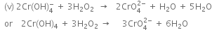 space space left parenthesis straight v right parenthesis space 2 Cr left parenthesis OH right parenthesis subscript 4 superscript minus space plus space 3 straight H subscript 2 straight O subscript 2 space space rightwards arrow space space space 2 CrO subscript 4 superscript 2 minus end superscript space plus space straight H subscript 2 straight O space plus space 5 straight H subscript 2 straight O
space space or space space space space 2 Cr left parenthesis OH right parenthesis subscript 4 space plus space 3 straight H subscript 2 straight O subscript 2 space rightwards arrow space space space space space 3 CrO subscript 4 superscript 2 minus end superscript space plus space 6 straight H subscript 2 straight O