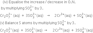 space space space left parenthesis iv right parenthesis space Equalise space the space increase divided by decrease space in space straight O. straight N.
space by space multiplying space SO subscript 3 superscript 2 minus end superscript space by space 3.
Cr subscript 2 straight O subscript 7 superscript 2 minus end superscript space left parenthesis aq right parenthesis space plus space 3 SO subscript 3 superscript 2 minus end superscript left parenthesis aq right parenthesis space space space rightwards arrow space space space space 2 Cr to the power of 3 plus end exponent left parenthesis aq right parenthesis space plus space SO subscript 4 superscript 2 minus end superscript left parenthesis aq right parenthesis
left parenthesis straight v right parenthesis space Balance space straight S space atoms space by space multiplying space SO subscript 4 superscript 2 minus end superscript space by space 3.
Cr subscript 2 straight O subscript 7 superscript 2 minus end superscript left parenthesis aq right parenthesis space plus space 3 SO subscript 3 superscript 2 minus end superscript left parenthesis aq right parenthesis space rightwards arrow space space space space space 2 Cr to the power of 3 plus end exponent left parenthesis aq right parenthesis space plus space 3 SO subscript 4 superscript 2 minus end superscript left parenthesis aq right parenthesis
