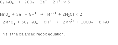 straight C subscript 2 straight H subscript 2 straight O subscript 4 space space space rightwards arrow space space space 2 CO subscript 2 space plus space 2 straight e to the power of minus space plus space 2 straight H to the power of plus right square bracket space cross times space 5
minus negative negative negative negative negative negative negative negative negative negative negative negative negative negative negative negative negative negative
MnO subscript 4 superscript minus space plus space 5 straight e to the power of minus space plus space 8 straight H to the power of plus space space space rightwards arrow space space space Mn to the power of 2 plus end exponent space plus space 2 straight H subscript 2 straight O right square bracket space cross times space 2
space space space 2 MnO subscript 4 superscript minus space plus space 5 straight C subscript 2 straight H subscript 2 straight O subscript 4 space plus space 6 straight H to the power of plus space space space rightwards arrow space space space space 2 Mn to the power of 2 plus end exponent space plus space 10 CO subscript 2 space plus space 8 straight H subscript 2 straight O
minus negative negative negative negative negative negative negative negative negative negative negative negative negative negative negative negative negative negative negative negative negative negative negative negative negative negative negative negative
This space is space the space balanced space redox space equation. space

