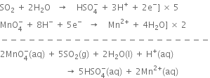 SO subscript 2 space plus space 2 straight H subscript 2 straight O space space space rightwards arrow space space space space HSO subscript 4 superscript minus space plus space 3 straight H to the power of plus space plus space 2 straight e to the power of minus right square bracket space cross times space 5
MnO subscript 4 superscript minus space plus space 8 straight H to the power of minus space plus space 5 straight e to the power of minus space space space rightwards arrow space space space space Mn to the power of 2 plus end exponent space plus space 4 straight H subscript 2 straight O right square bracket space cross times space 2
minus negative negative negative negative negative negative negative negative negative negative negative negative negative negative negative negative negative negative negative negative negative negative
2 MnO subscript 4 superscript minus left parenthesis aq right parenthesis space plus space 5 SO subscript 2 left parenthesis straight g right parenthesis space plus space 2 straight H subscript 2 straight O left parenthesis straight l right parenthesis space plus space straight H to the power of plus left parenthesis aq right parenthesis
space space space space space space space space space space space space space space space space space space space space space space space space space space space space space space space rightwards arrow space 5 HSO subscript 4 superscript minus left parenthesis aq right parenthesis space plus space 2 Mn to the power of 2 plus end exponent left parenthesis aq right parenthesis
