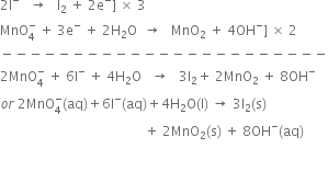 2 straight I to the power of minus space space space rightwards arrow space space space straight I subscript 2 space plus space 2 straight e to the power of minus right square bracket space cross times space 3
MnO subscript 4 superscript minus space plus space 3 straight e to the power of minus space plus space 2 straight H subscript 2 straight O space space rightwards arrow space space space MnO subscript 2 space plus space 4 OH to the power of minus right square bracket space cross times space 2
minus negative negative negative negative negative negative negative negative negative negative negative negative negative negative negative negative negative negative negative negative negative negative
2 MnO subscript 4 superscript minus space plus space 6 straight I to the power of minus space plus space 4 straight H subscript 2 straight O space space space rightwards arrow space space space 3 straight I subscript 2 plus space 2 MnO subscript 2 space plus space 8 OH to the power of minus
o r space 2 MnO subscript 4 superscript minus left parenthesis aq right parenthesis plus 6 straight I to the power of minus left parenthesis aq right parenthesis plus 4 straight H subscript 2 straight O left parenthesis straight l right parenthesis space rightwards arrow space 3 straight I subscript 2 left parenthesis straight s right parenthesis space
space space space space space space space space space space space space space space space space space space space space space space space space space space space space space space space space space space space space space space space space space space space space plus space 2 MnO subscript 2 left parenthesis straight s right parenthesis space plus space 8 OH to the power of minus left parenthesis aq right parenthesis
space space space space space space space space space space space space space space space space space space space space space space space space space space space space space space space space space space space space space space space space space space space
