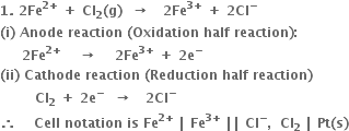 bold 1 bold. bold space bold 2 bold Fe to the power of bold 2 bold plus end exponent bold space bold plus bold space bold Cl subscript bold 2 bold left parenthesis bold g bold right parenthesis bold space bold space bold rightwards arrow bold space bold space bold space bold 2 bold Fe to the power of bold 3 bold plus end exponent bold space bold plus bold space bold 2 bold Cl to the power of bold minus
bold left parenthesis bold i bold right parenthesis bold space bold Anode bold space bold reaction bold space bold left parenthesis bold Oxidation bold space bold half bold space bold reaction bold right parenthesis bold colon
bold space bold space bold space bold space bold space bold 2 bold Fe to the power of bold 2 bold plus end exponent bold space bold space bold space bold space bold rightwards arrow bold space bold space bold space bold space bold 2 bold Fe to the power of bold 3 bold plus end exponent bold space bold plus bold space bold 2 bold e to the power of bold minus
bold left parenthesis bold ii bold right parenthesis bold space bold Cathode bold space bold reaction bold space bold left parenthesis bold Reduction bold space bold half bold space bold reaction bold right parenthesis
bold space bold space bold space bold space bold space bold space bold space bold space bold Cl subscript bold 2 bold space bold plus bold space bold 2 bold e to the power of bold minus bold space bold space bold rightwards arrow bold space bold space bold space bold 2 bold Cl to the power of bold minus
bold therefore bold space bold space bold space bold space bold Cell bold space bold notation bold space bold is bold space bold Fe to the power of bold 2 bold plus end exponent bold space bold vertical line bold space bold Fe to the power of bold 3 bold plus end exponent bold space bold vertical line bold vertical line bold space bold Cl to the power of bold minus bold comma bold space bold space bold Cl subscript bold 2 bold space bold vertical line bold space bold Pt bold left parenthesis bold s bold right parenthesis