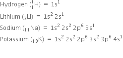 Hydrogen space left parenthesis straight H presubscript 1 presuperscript 1 right parenthesis space equals space 1 straight s to the power of 1
Lithium space left parenthesis Li presubscript 3 right parenthesis space equals space 1 straight s squared space 2 straight s to the power of 1
Sodium space left parenthesis Na presubscript 11 right parenthesis space equals space 1 straight s squared space 2 straight s squared space 2 straight p to the power of 6 space 3 straight s to the power of 1
Potassium space left parenthesis straight K presubscript 19 right parenthesis space equals space 1 straight s squared space 2 straight s squared space 2 straight p to the power of 6 space 3 straight s squared space 3 straight p to the power of 6 space 4 straight s to the power of 1


