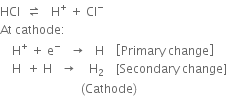 HCl space space rightwards harpoon over leftwards harpoon space space space straight H to the power of plus space plus space Cl to the power of minus
At space cathode colon
space space space space straight H to the power of plus space plus space straight e to the power of minus space space space rightwards arrow space space space straight H space space space space open square brackets Primary space change close square brackets
space space space space straight H space space plus space straight H space space space rightwards arrow space space space space straight H subscript 2 space space space space left square bracket Secondary space change right square bracket
space space space space space space space space space space space space space space space space space space space space space space space space space space space left parenthesis Cathode right parenthesis