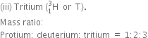 left parenthesis iii right parenthesis space Tritium space left parenthesis straight H presubscript 1 presuperscript 3 space space or space space straight T right parenthesis.
Mass space ratio colon
Protium colon space deuterium colon space tritium space equals space 1 colon 2 colon 3