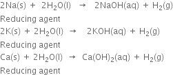 2 Na left parenthesis straight s right parenthesis space plus space space 2 straight H subscript 2 straight O left parenthesis straight l right parenthesis space space space rightwards arrow space space space 2 NaOH left parenthesis aq right parenthesis space plus space straight H subscript 2 left parenthesis straight g right parenthesis
Reducing space agent
2 straight K left parenthesis straight s right parenthesis space plus space 2 straight H subscript 2 straight O left parenthesis straight l right parenthesis space space rightwards arrow space space space space 2 KOH left parenthesis aq right parenthesis space plus space straight H subscript 2 left parenthesis straight g right parenthesis
Reducing space agent
Ca left parenthesis straight s right parenthesis space plus space 2 straight H subscript 2 straight O left parenthesis straight l right parenthesis space space rightwards arrow space space Ca left parenthesis OH right parenthesis subscript 2 left parenthesis aq right parenthesis space plus space straight H subscript 2 left parenthesis straight g right parenthesis
Reducing space agent