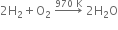 2 straight H subscript 2 plus straight O subscript 2 space rightwards arrow with 970 space straight K on top space 2 straight H subscript 2 straight O