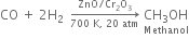 CO space plus space 2 straight H subscript 2 space space rightwards arrow from 700 space straight K comma space 20 space atm to ZnO divided by Cr subscript 2 straight O subscript 3 of space stack CH subscript 3 OH with Methanol below