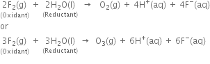 stack 2 straight F subscript 2 left parenthesis straight g right parenthesis with left parenthesis Oxidant right parenthesis below space plus space stack 2 straight H subscript 2 straight O left parenthesis straight l right parenthesis with left parenthesis Reductant right parenthesis below space space rightwards arrow space space space straight O subscript 2 left parenthesis straight g right parenthesis space plus space 4 straight H to the power of plus left parenthesis aq right parenthesis space plus space 4 straight F to the power of minus left parenthesis aq right parenthesis
or
stack 3 straight F subscript 2 left parenthesis straight g right parenthesis with left parenthesis Oxidant right parenthesis below space plus space stack 3 straight H subscript 2 straight O left parenthesis straight l right parenthesis with left parenthesis Reductant right parenthesis below space rightwards arrow space space straight O subscript 3 left parenthesis straight g right parenthesis space plus space 6 straight H to the power of plus left parenthesis aq right parenthesis space plus space 6 straight F to the power of minus left parenthesis aq right parenthesis
