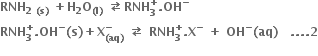 bold RNH subscript bold 2 bold space bold left parenthesis bold s bold right parenthesis end subscript bold space bold plus bold H subscript bold 2 bold O subscript bold left parenthesis bold l bold right parenthesis end subscript bold space bold rightwards arrow over leftwards arrow bold RNH subscript bold 3 superscript bold plus bold. bold OH to the power of bold minus
bold RNH subscript bold 3 superscript bold plus bold. bold OH to the power of bold minus bold left parenthesis bold s bold right parenthesis bold plus bold X subscript bold left parenthesis bold aq bold right parenthesis end subscript superscript bold minus bold space bold rightwards arrow over leftwards arrow bold space bold RNH subscript bold 3 superscript bold plus bold. bold X to the power of bold minus bold space bold plus bold space bold OH to the power of bold minus bold left parenthesis bold aq bold right parenthesis bold space bold space bold space bold. bold. bold. bold. bold 2
