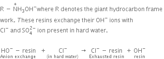 straight R space minus space straight N with plus on top straight H subscript 3 OH to the power of minus where space straight R space denotes space the space giant space hydrocarbon space frame space
work. space T hese space resins space exchange space their space OH to the power of minus space ions space with space
Cl to the power of minus space and space SO subscript 4 superscript 2 minus end superscript space ion space present space in space hard space water.
space
stack HO to the power of minus space minus space resin with Anion space exchange space below space space plus stack space Cl to the power of minus with left parenthesis in space hard space water right parenthesis below space rightwards arrow space stack Cl to the power of minus space minus space resin with Exhausted space resin below space plus space stack OH to the power of minus with resin below