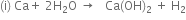 left parenthesis straight i right parenthesis space Ca plus space 2 straight H subscript 2 straight O space rightwards arrow space space space Ca left parenthesis OH right parenthesis subscript 2 space plus space straight H subscript 2