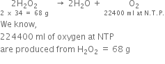 stack 2 straight H subscript 2 straight O subscript 2 with 2 space cross times space 34 space equals space 68 space straight g below space space space rightwards arrow space 2 straight H subscript 2 straight O space plus space stack straight O subscript 2 with 22400 space ml space at space straight N. straight T. straight P. below
We space know comma space
224400 space ml space of space oxygen space at space NTP
are space produced space from space straight H subscript 2 straight O subscript 2 space equals space 68 space straight g
space space