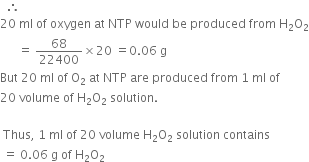 space space therefore space
20 space ml space of space oxygen space at space NTP space would space be space produced space from space straight H subscript 2 straight O subscript 2
space space space space space space equals space 68 over 22400 cross times 20 space equals 0.06 space straight g
But space 20 space ml space of space straight O subscript 2 space at space NTP space are space produced space from space 1 space ml space of space
20 space volume space of space straight H subscript 2 straight O subscript 2 space solution. space
space
space Thus comma space 1 space ml space of space 20 space volume space straight H subscript 2 straight O subscript 2 space solution space contains
space equals space 0.06 space straight g space of space straight H subscript 2 straight O subscript 2