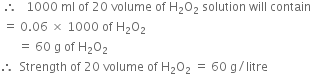 space therefore space space space 1000 space ml space of space 20 space volume space of space straight H subscript 2 straight O subscript 2 space solution space will space contain
space equals space 0.06 space cross times space 1000 space of space straight H subscript 2 straight O subscript 2
space space space space space space equals space 60 space straight g space of space straight H subscript 2 straight O subscript 2
therefore space space Strength space of space 20 space volume space of space straight H subscript 2 straight O subscript 2 space equals space 60 space straight g divided by litre