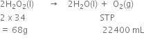 2 straight H subscript 2 straight O subscript 2 left parenthesis straight l right parenthesis space space space space space space space rightwards arrow space space space space 2 straight H subscript 2 straight O left parenthesis straight l right parenthesis space plus space space straight O subscript 2 left parenthesis straight g right parenthesis
2 space straight x space 34 space space space space space space space space space space space space space space space space space space space space space space space space space space space space space space space space space space space space STP space space space space space space space space space space space
equals space 68 straight g space space space space space space space space space space space space space space space space space space space space space space space space space space space space space space space space space space space space 22400 space mL
space space space space space space space space space space space space space space space space space space