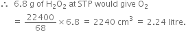 therefore space space 6.8 space straight g space of space straight H subscript 2 straight O subscript 2 space at space STP space would space give space straight O subscript 2
space space space space space space equals space 22400 over 68 cross times 6.8 space equals space 2240 space cm cubed space equals space 2.24 space litre.