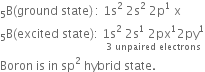 straight B presubscript 5 left parenthesis ground space state right parenthesis thin space colon space 1 straight s squared space 2 straight s squared space 2 straight p to the power of 1 space straight x
straight B presubscript 5 left parenthesis excited space state right parenthesis colon space stack 1 straight s squared space 2 straight s to the power of 1 space 2px to the power of 1 2 py to the power of 1 with 3 space unpaired space electrons below
Boron space is space in space sp squared space hybrid space state.