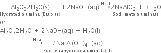 stack Al subscript 2 straight O subscript 3 2 straight H subscript 2 straight O left parenthesis straight s right parenthesis with Hydrated space alumina space left parenthesis Bauxite right parenthesis below plus 2 NaOH left parenthesis aq right parenthesis space rightwards arrow with Heat on top stack 2 NaAlO subscript 2 space plus space 3 straight H subscript 2 straight O with Sod. space meta space aluminate below
or
Al subscript 2 straight O subscript 3 2 straight H subscript 2 straight O space plus space 2 NaOH left parenthesis aq right parenthesis space plus space straight H subscript 2 straight O left parenthesis straight l right parenthesis space
space space space space space space space space space space space space space space space space space space space space space space rightwards arrow with Heat on top stack 2 Na left square bracket Al left parenthesis OH right parenthesis subscript 4 right square bracket space left parenthesis aq right parenthesis with Sod. tetrahydroxoaluminate left parenthesis III right parenthesis below