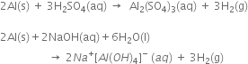 2 Al left parenthesis straight s right parenthesis space plus space 3 straight H subscript 2 SO subscript 4 left parenthesis aq right parenthesis space rightwards arrow space space Al subscript 2 left parenthesis SO subscript 4 right parenthesis subscript 3 left parenthesis aq right parenthesis space plus space 3 straight H subscript 2 left parenthesis straight g right parenthesis

2 Al left parenthesis straight s right parenthesis plus 2 NaOH left parenthesis aq right parenthesis plus 6 straight H subscript 2 straight O left parenthesis straight l right parenthesis
space space space space space space space space space space space space space space space space space space rightwards arrow space 2 N a to the power of plus left square bracket A l left parenthesis O H right parenthesis subscript 4 right square bracket to the power of minus space left parenthesis a q right parenthesis space plus space 3 straight H subscript 2 left parenthesis straight g right parenthesis