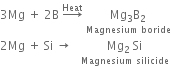3 Mg space plus space 2 straight B space rightwards arrow with Heat on top space stack Mg subscript 3 straight B subscript 2 with Magnesium space boride below
2 Mg space plus space Si space rightwards arrow space space space stack Mg subscript 2 space Si with Magnesium space silicide below