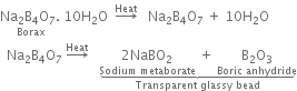 stack Na subscript 2 straight B subscript 4 straight O subscript 7. space with Borax below 10 straight H subscript 2 straight O space space rightwards arrow with Heat on top space space space Na subscript 2 straight B subscript 4 straight O subscript 7 space plus space 10 straight H subscript 2 straight O
space space Na subscript 2 straight B subscript 4 straight O subscript 7 space rightwards arrow with Heat on top space space space stack stack stack 2 NaBO subscript 2 with Sodium space metaborate below space plus space stack straight B subscript 2 straight O subscript 3 with Boric space anhydride below with underbrace below with Transparent space glassy space bead below