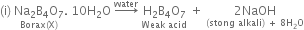 left parenthesis straight i right parenthesis space stack Na subscript 2 straight B subscript 4 straight O subscript 7 with Borax left parenthesis straight X right parenthesis below. space 10 straight H subscript 2 straight O space rightwards arrow with water on top space stack straight H subscript 2 straight B subscript 4 straight O subscript 7 with Weak space acid below space plus space stack 2 NaOH with left parenthesis stong space alkali right parenthesis space plus space 8 straight H subscript 2 straight O below
