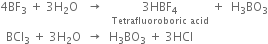 4 BF subscript 3 space plus space 3 straight H subscript 2 straight O space space space rightwards arrow space space space stack 3 HBF subscript 4 with Tetrafluoroboric space acid below space plus space space straight H subscript 3 BO subscript 3
space space BCl subscript 3 space plus space 3 straight H subscript 2 straight O space space rightwards arrow space space straight H subscript 3 BO subscript 3 space plus space 3 HCl