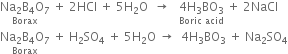 stack Na subscript 2 straight B subscript 4 straight O subscript 7 with Borax below space plus space 2 HCl space plus space 5 straight H subscript 2 straight O space space rightwards arrow space space space stack 4 straight H subscript 3 BO subscript 3 with Boric space acid below space plus space 2 NaCl
stack Na subscript 2 straight B subscript 4 straight O subscript 7 with Borax below space plus space straight H subscript 2 SO subscript 4 space plus space 5 straight H subscript 2 straight O space rightwards arrow space space 4 straight H subscript 3 BO subscript 3 space plus space Na subscript 2 SO subscript 4