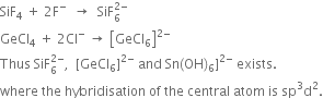 SiF subscript 4 space plus space 2 straight F to the power of minus space space rightwards arrow space space SiF subscript 6 superscript 2 minus end superscript
GeCl subscript 4 space plus space 2 Cl to the power of minus space rightwards arrow space open square brackets GeCl subscript 6 close square brackets to the power of 2 minus end exponent
Thus space SiF subscript 6 superscript 2 minus end superscript comma space space left square bracket GeCl subscript 6 right square bracket to the power of 2 minus end exponent space and space Sn left parenthesis OH right parenthesis subscript 6 right square bracket to the power of 2 minus end exponent space exists.
where space the space hybridisation space of space the space central space atom space is space sp cubed straight d squared.