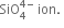 SiO subscript 4 superscript 4 minus end superscript space ion. space