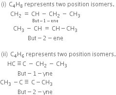 left parenthesis straight i right parenthesis space straight C subscript 4 straight H subscript 8 space represents space two space position space isomers.
space space space space space space space CH subscript 2 space equals space stack CH space minus space CH subscript 2 with But minus 1 minus ene below space minus space CH subscript 3
space space space space space space space space space CH subscript 3 space minus space CH space equals space CH minus CH subscript 3
space space space space space space space space space space space space space space space space space space space But minus 2 minus ene space space space space space space space

left parenthesis ii right parenthesis space straight C subscript 4 straight H subscript 6 space represents space two space position space isomers.
space space space space space HC identical to straight C space minus space CH subscript 2 space minus space CH subscript 3
space space space space space space space space space space space space But minus 1 minus yne
CH subscript 3 space minus straight C identical to space straight C minus CH subscript 3
space space space space space space space space space space space space But minus 2 minus yne