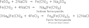 FeSO subscript 4 space plus space 2 NaCN space space rightwards arrow space space Fe left parenthesis CN right parenthesis subscript 2 space plus space Na subscript 2 SO subscript 4
Fe left parenthesis CN right parenthesis subscript 2 space plus space 4 NaCN space rightwards arrow space stack space Na subscript 4 left square bracket Fe left parenthesis CN right parenthesis subscript 6 right square bracket with Sodium space ferrocyanide below
3 Na subscript 4 left square bracket Fe left parenthesis CN right parenthesis subscript 6 space plus space 4 FeCl subscript 3 space rightwards arrow space space stack Fe subscript 4 left square bracket Fe left parenthesis CN right parenthesis subscript 6 right square bracket subscript 3 with stack Ferric space ferrocyanide with left parenthesis Prussian space blue space colour right parenthesis below below space plus space 12 NaCl
