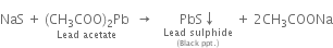 NaS space plus space stack left parenthesis CH subscript 3 COO right parenthesis subscript 2 Pb with Lead space acetate below space space rightwards arrow space space space stack PbS downwards arrow with stack Lead space sulphide with left parenthesis Black space ppt. right parenthesis below below space plus space 2 CH subscript 3 COONa