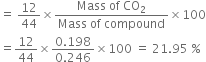 equals space 12 over 44 cross times fraction numerator Mass space of space CO subscript 2 over denominator Mass space of space compound end fraction cross times 100
equals 12 over 44 cross times fraction numerator 0.198 over denominator 0.246 end fraction cross times 100 space equals space 21.95 space percent sign