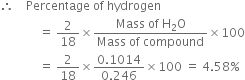 therefore space space space space Percentage space of space hydrogen
space space space space space space space space space space space space space equals space 2 over 18 cross times fraction numerator Mass space of space straight H subscript 2 straight O over denominator Mass space of space compound end fraction cross times 100
space space space space space space space space space space space space space equals space 2 over 18 cross times fraction numerator 0.1014 over denominator 0.246 end fraction cross times 100 space equals space 4.58 percent sign
