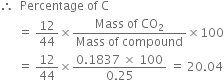 therefore space space Percentage space of space straight C
space space space space space space equals space 12 over 44 cross times fraction numerator Mass space of space CO subscript 2 over denominator Mass space of space compound end fraction cross times 100
space space space space space space equals space 12 over 44 cross times fraction numerator 0.1837 space cross times space 100 over denominator 0.25 end fraction space equals space 20.04