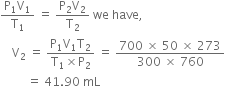 fraction numerator straight P subscript 1 straight V subscript 1 over denominator straight T subscript 1 end fraction space equals space fraction numerator straight P subscript 2 straight V subscript 2 over denominator straight T subscript 2 end fraction space we space have comma space
space space space space straight V subscript 2 space equals space fraction numerator straight P subscript 1 straight V subscript 1 straight T subscript 2 over denominator straight T subscript 1 cross times straight P subscript 2 end fraction space equals space fraction numerator 700 space cross times space 50 space cross times space 273 over denominator 300 space cross times space 760 end fraction
space space space space space space space space space equals space 41.90 space mL