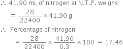 therefore space 41.90 space mL space of space nitrogen space at space straight N. straight T. straight P. space weighs
space space space space space space equals space 28 over 22400 cross times 41.90 space straight g
therefore space space Percentage space of space nitrogen
space space space space space space space space space equals space 28 over 22400 cross times fraction numerator 41.90 over denominator 0.3 end fraction cross times 100 space equals space 17.46