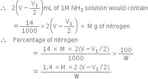 therefore space space space 2 open parentheses straight V minus straight V subscript 1 over 2 close parentheses mL space of space 1 straight M space NH subscript 3 space solution space would space contain
space space space space space space space space equals 14 over 1000 cross times 2 open parentheses straight V minus straight V subscript 1 over 2 close parentheses space cross times space straight M space straight g space of space nitrogen
therefore space space space space Percentage space of space nitrogen
space space space space space space space space space space space space space space space space space space space space space equals space fraction numerator 14 space cross times space straight M space cross times space 2 left parenthesis straight V minus straight V subscript 1 divided by 2 right parenthesis over denominator 1000 end fraction cross times 100 over straight W
space space space space space space space space space space space space space space space space space space space space space equals space fraction numerator 1.4 space cross times straight M space cross times 2 space left parenthesis straight V minus straight V subscript 1 divided by 2 right parenthesis over denominator straight W end fraction space space space space space space space