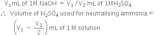 space space space straight V subscript 1 mL space of space 1 straight M space NaOH space equals space straight V subscript 1 divided by straight V subscript 2 space mL space of space 1 MH subscript 2 SO subscript 4
therefore space space Volume space of space straight H subscript 2 SO subscript 4 space used space for space neutralising space ammonia equals space
space space space space space space space space space open parentheses straight V subscript 1 space minus space straight V subscript 2 over 2 close parentheses space mL space of space 1 thin space straight M space solution