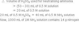 space space therefore space space Volume space of space straight H subscript 2 SO subscript 4 space used space for space neutralising space ammonia space
space space space space space space space space space space space space space space space space space equals space left parenthesis 50 minus 30 right parenthesis space mL space of space 0.5 space straight M space solution
space space space space space space space space space space space space space space space space space equals space 20 space mL space of space 0.5 space straight M space solution
20 space mL space of space 0.5 space straight M thin space straight H subscript 2 SO subscript 4 space equals space 40 space mL space of space 0.5 space straight M space NH subscript 3 space solution
Now comma space 1000 space mL space of space 1 straight M space NH subscript 3 space solution space contains space 14 space straight g space nitrogen

space space space space space space space space space space space space space space space space space space space space space space space space space space space space space space space space