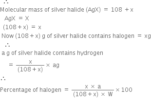 space space therefore space space
Molecular space mass space of space silver space halide space left parenthesis AgX right parenthesis space equals space 108 space plus straight x
space space space AgX space equals space straight X
space space left parenthesis 108 plus straight x right parenthesis space equals space straight x
space Now space left parenthesis 108 plus straight x right parenthesis space straight g space of space silver space halide space contains space halogen space equals space xg
space space space therefore space space space
space straight a space straight g space of space silver space halide space contains space hydrogen space
space space space space space equals space fraction numerator straight x over denominator left parenthesis 108 plus straight x right parenthesis end fraction cross times space ag
therefore space space
Percentage space of space halogen space equals space fraction numerator straight x space cross times space straight a over denominator left parenthesis 108 plus straight x right parenthesis space cross times space straight W end fraction cross times 100
