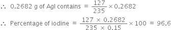 therefore space space 0.2682 space straight g space of space AgI space contains space equals space 127 over 235 cross times 0.2682
therefore space space Percentage space of space iodine space equals space fraction numerator 127 space cross times space 0.2682 over denominator 235 space cross times space 0.15 end fraction cross times 100 space equals space 96.6