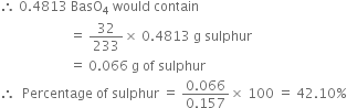 therefore space 0.4813 space BasO subscript 4 space would space contain
space space space space space space space space space space space space space space space space space space space space space equals space 32 over 233 cross times space 0.4813 space straight g space sulphur
space space space space space space space space space space space space space space space space space space space space space equals space 0.066 space straight g space of space sulphur
therefore space space Percentage space of space sulphur space equals space fraction numerator 0.066 over denominator 0.157 end fraction cross times space 100 space equals space 42.10 percent sign
