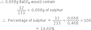 therefore space 0.668 straight g space BaSO subscript 4 space would space contain
space space space space space space space space space space space space space space space space space space 32 over 233 cross times space 0.668 straight g space of space sulphur
space space therefore space space Percentage space of space sulphur space equals space 32 over 233 cross times fraction numerator 0.668 over denominator 0.468 end fraction cross times 100
space space space space space space space space space space space space space space space space space space space space space space space space space space space space space space space space space space space space space space equals space 19.60 percent sign space space space space space space space space space space space space space space space space space space space space space space space space
