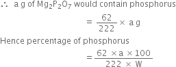 therefore space space straight a space straight g space of space Mg subscript 2 straight P subscript 2 straight O subscript 7 space would space contain space phosphorus
space space space space space space space space space space space space space space space space space space space space space space space space space space space space space space space space space space space space space space space space space equals space 62 over 222 cross times space straight a space straight g
Hence space percentage space of space phosphorus
space space space space space space space space space space space space space space space space space space space space space space space space space space space space space space space space space space space space space space space space space equals fraction numerator 62 space cross times straight a space cross times 100 over denominator 222 space cross times space straight W end fraction